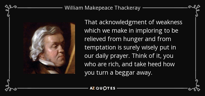 That acknowledgment of weakness which we make in imploring to be relieved from hunger and from temptation is surely wisely put in our daily prayer. Think of it, you who are rich, and take heed how you turn a beggar away. - William Makepeace Thackeray