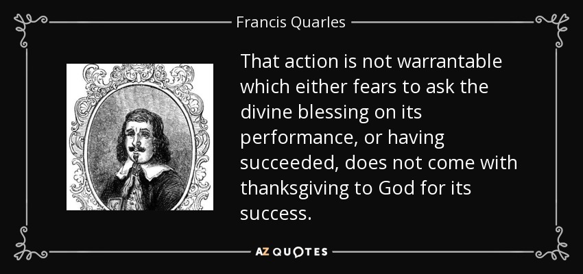 That action is not warrantable which either fears to ask the divine blessing on its performance, or having succeeded, does not come with thanksgiving to God for its success. - Francis Quarles