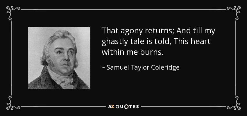 That agony returns; And till my ghastly tale is told, This heart within me burns. - Samuel Taylor Coleridge