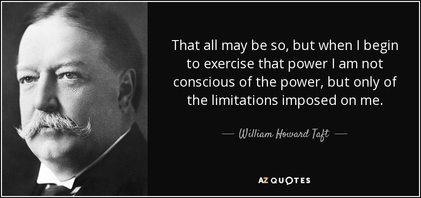 That all may be so, but when I begin to exercise that power I am not conscious of the power, but only of the limitations imposed on me. - William Howard Taft