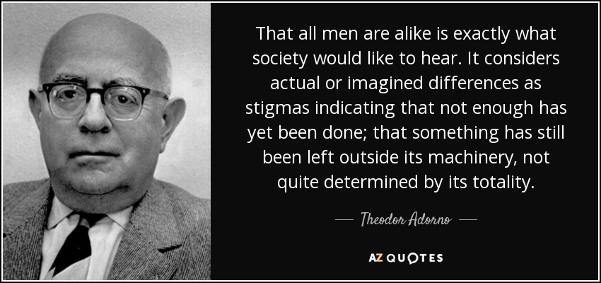 That all men are alike is exactly what society would like to hear. It considers actual or imagined differences as stigmas indicating that not enough has yet been done; that something has still been left outside its machinery, not quite determined by its totality. - Theodor Adorno