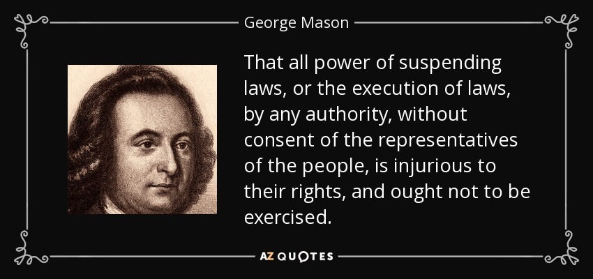 That all power of suspending laws, or the execution of laws, by any authority, without consent of the representatives of the people, is injurious to their rights, and ought not to be exercised. - George Mason