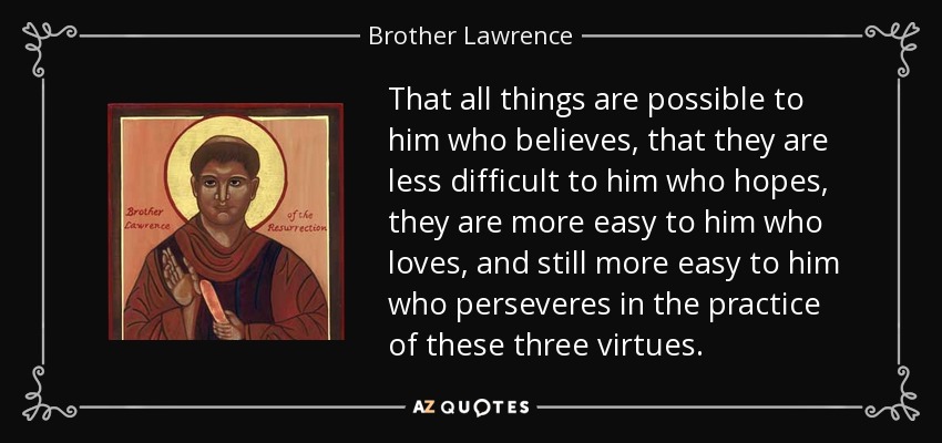 That all things are possible to him who believes, that they are less difficult to him who hopes, they are more easy to him who loves, and still more easy to him who perseveres in the practice of these three virtues. - Brother Lawrence