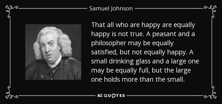 That all who are happy are equally happy is not true. A peasant and a philosopher may be equally satisfied, but not equally happy. A small drinking glass and a large one may be equally full, but the large one holds more than the small. - Samuel Johnson