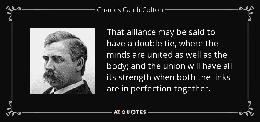 That alliance may be said to have a double tie, where the minds are united as well as the body; and the union will have all its strength when both the links are in perfection together. - Charles Caleb Colton