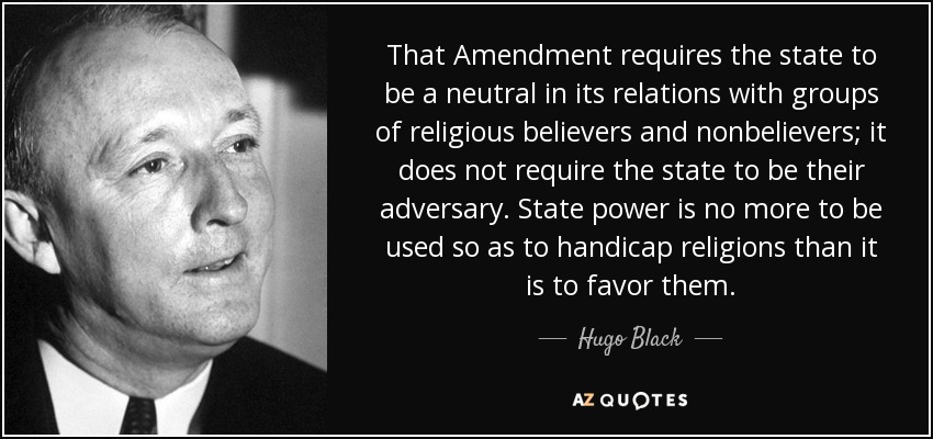That Amendment requires the state to be a neutral in its relations with groups of religious believers and nonbelievers; it does not require the state to be their adversary. State power is no more to be used so as to handicap religions than it is to favor them. - Hugo Black