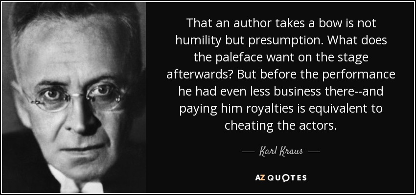 That an author takes a bow is not humility but presumption. What does the paleface want on the stage afterwards? But before the performance he had even less business there--and paying him royalties is equivalent to cheating the actors. - Karl Kraus