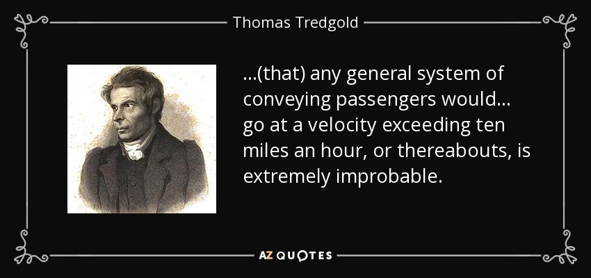 ...(that) any general system of conveying passengers would ... go at a velocity exceeding ten miles an hour, or thereabouts, is extremely improbable. - Thomas Tredgold