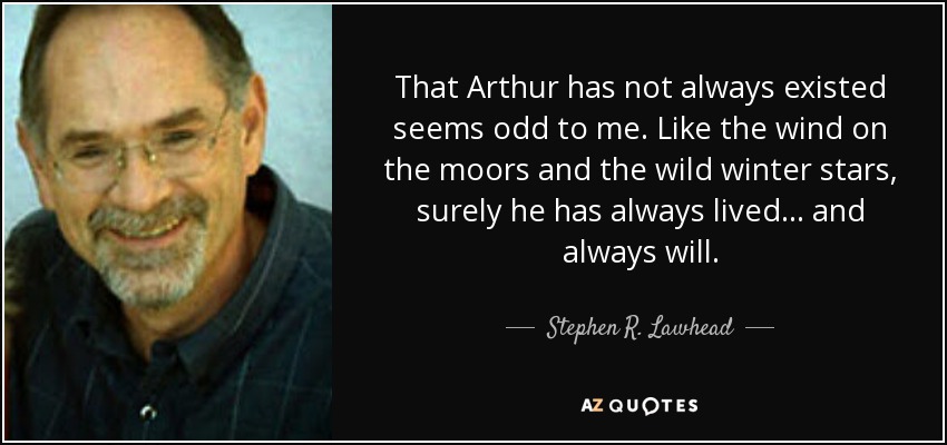 That Arthur has not always existed seems odd to me. Like the wind on the moors and the wild winter stars, surely he has always lived . . . and always will. - Stephen R. Lawhead