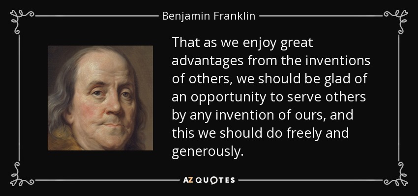 That as we enjoy great advantages from the inventions of others, we should be glad of an opportunity to serve others by any invention of ours, and this we should do freely and generously. - Benjamin Franklin