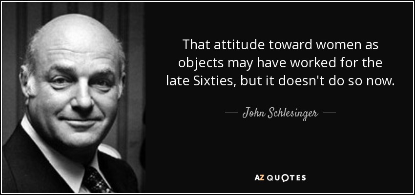 That attitude toward women as objects may have worked for the late Sixties, but it doesn't do so now. - John Schlesinger
