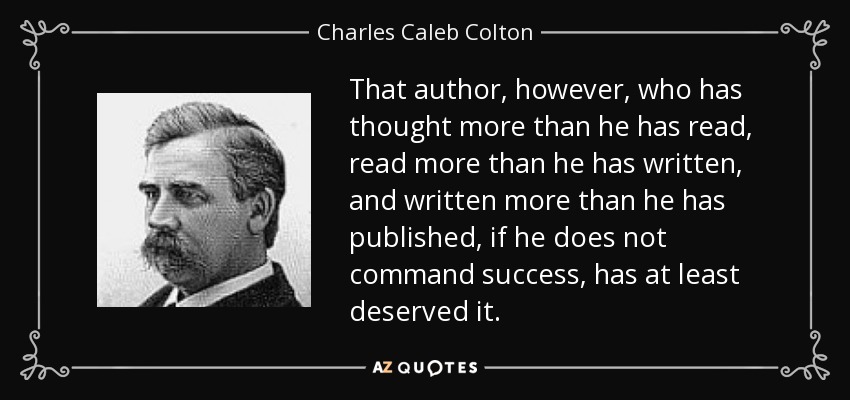That author, however, who has thought more than he has read, read more than he has written, and written more than he has published, if he does not command success, has at least deserved it. - Charles Caleb Colton