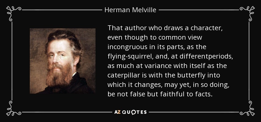 That author who draws a character, even though to common view incongruous in its parts, as the flying-squirrel, and, at differentperiods, as much at variance with itself as the caterpillar is with the butterfly into which it changes, may yet, in so doing, be not false but faithful to facts. - Herman Melville