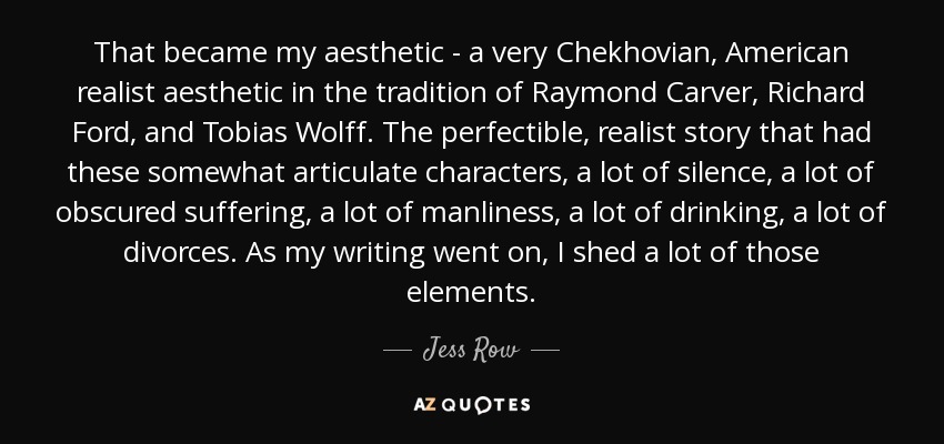 That became my aesthetic - a very Chekhovian, American realist aesthetic in the tradition of Raymond Carver, Richard Ford, and Tobias Wolff. The perfectible, realist story that had these somewhat articulate characters, a lot of silence, a lot of obscured suffering, a lot of manliness, a lot of drinking, a lot of divorces. As my writing went on, I shed a lot of those elements. - Jess Row