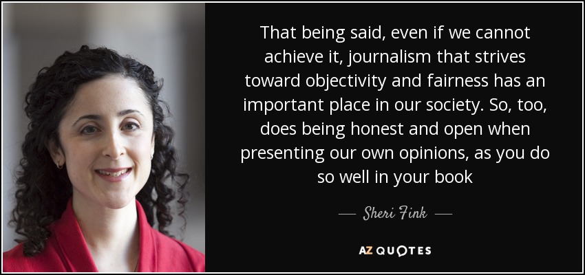 That being said, even if we cannot achieve it, journalism that strives toward objectivity and fairness has an important place in our society. So, too, does being honest and open when presenting our own opinions, as you do so well in your book - Sheri Fink