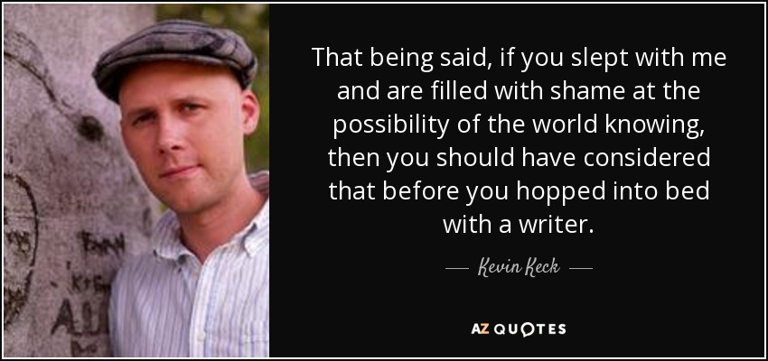 That being said, if you slept with me and are filled with shame at the possibility of the world knowing, then you should have considered that before you hopped into bed with a writer. - Kevin Keck