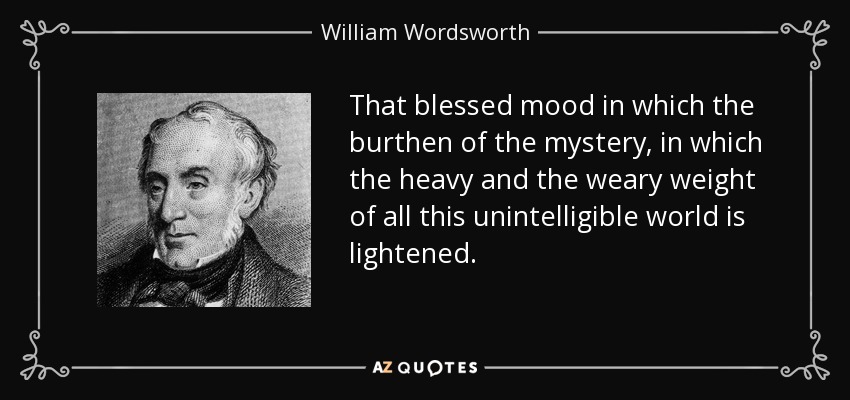 That blessed mood in which the burthen of the mystery, in which the heavy and the weary weight of all this unintelligible world is lightened. - William Wordsworth