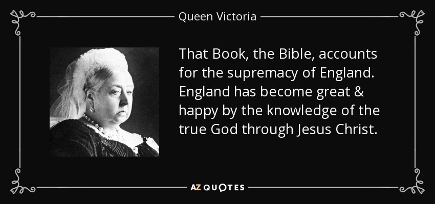 That Book, the Bible, accounts for the supremacy of England. England has become great & happy by the knowledge of the true God through Jesus Christ. - Queen Victoria