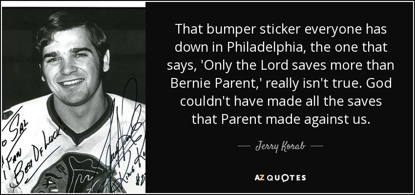 That bumper sticker everyone has down in Philadelphia, the one that says, 'Only the Lord saves more than Bernie Parent,' really isn't true. God couldn't have made all the saves that Parent made against us. - Jerry Korab