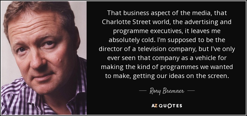 That business aspect of the media, that Charlotte Street world, the advertising and programme executives, it leaves me absolutely cold. I'm supposed to be the director of a television company, but I've only ever seen that company as a vehicle for making the kind of programmes we wanted to make, getting our ideas on the screen. - Rory Bremner