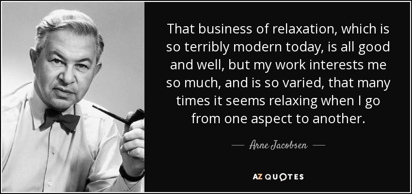 That business of relaxation, which is so terribly modern today, is all good and well, but my work interests me so much, and is so varied, that many times it seems relaxing when I go from one aspect to another. - Arne Jacobsen