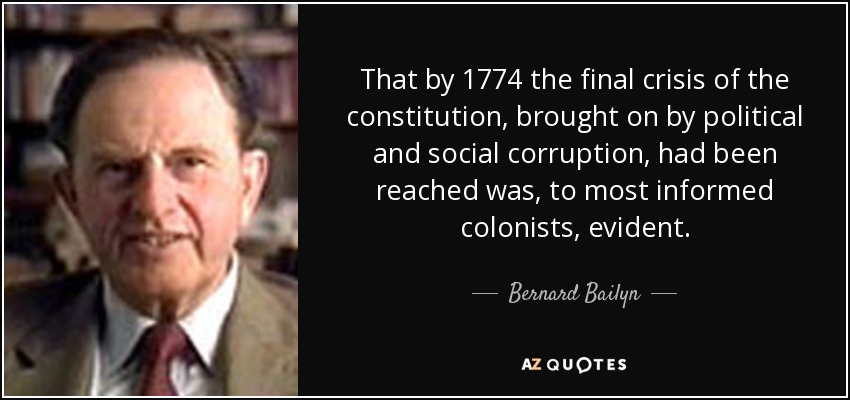 That by 1774 the final crisis of the constitution, brought on by political and social corruption, had been reached was, to most informed colonists, evident. - Bernard Bailyn