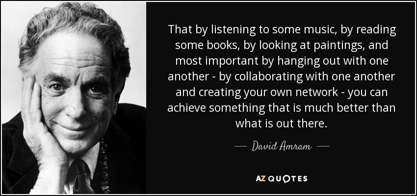 That by listening to some music, by reading some books, by looking at paintings, and most important by hanging out with one another - by collaborating with one another and creating your own network - you can achieve something that is much better than what is out there. - David Amram