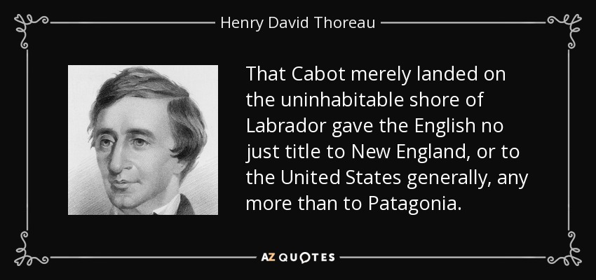 That Cabot merely landed on the uninhabitable shore of Labrador gave the English no just title to New England, or to the United States generally, any more than to Patagonia. - Henry David Thoreau