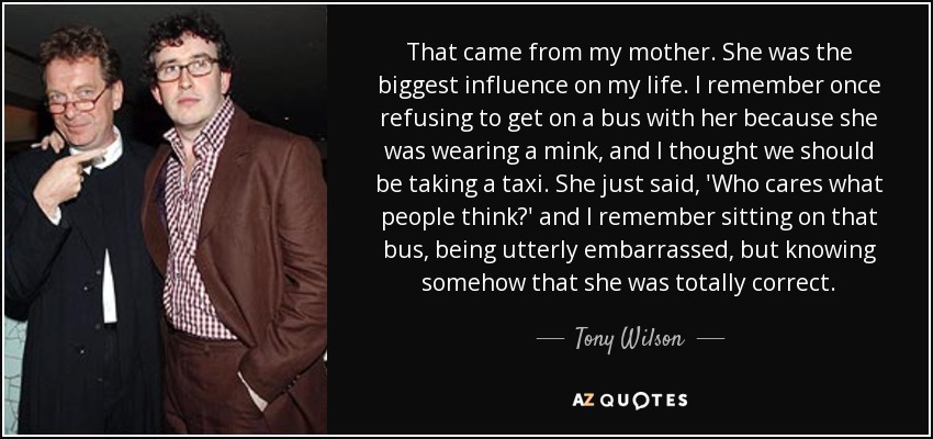 That came from my mother. She was the biggest influence on my life. I remember once refusing to get on a bus with her because she was wearing a mink, and I thought we should be taking a taxi. She just said, 'Who cares what people think?' and I remember sitting on that bus, being utterly embarrassed, but knowing somehow that she was totally correct. - Tony Wilson