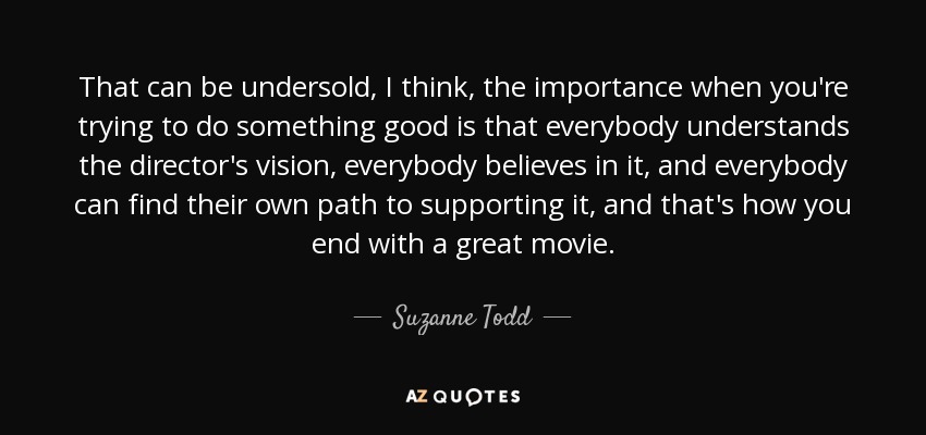 That can be undersold, I think, the importance when you're trying to do something good is that everybody understands the director's vision, everybody believes in it, and everybody can find their own path to supporting it, and that's how you end with a great movie. - Suzanne Todd
