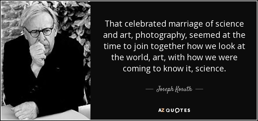 That celebrated marriage of science and art, photography, seemed at the time to join together how we look at the world, art, with how we were coming to know it, science. - Joseph Kosuth
