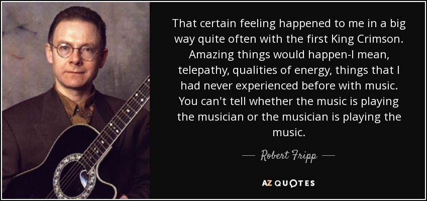 That certain feeling happened to me in a big way quite often with the first King Crimson. Amazing things would happen-I mean, telepathy, qualities of energy, things that I had never experienced before with music. You can't tell whether the music is playing the musician or the musician is playing the music. - Robert Fripp