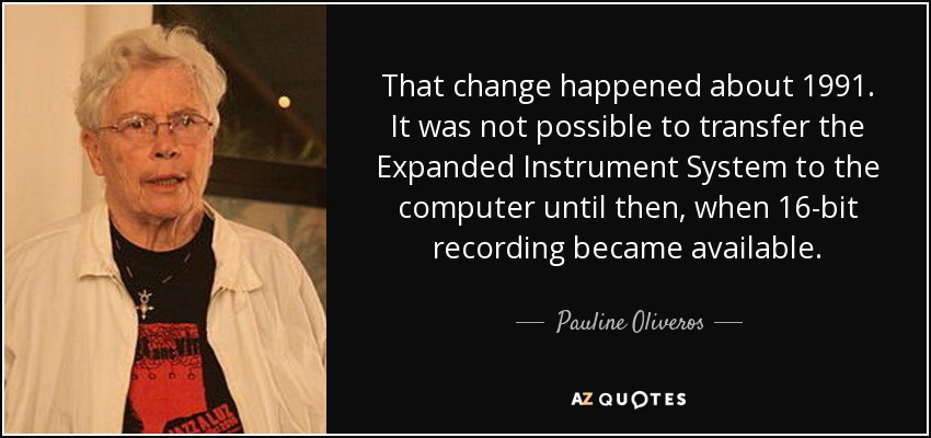 That change happened about 1991. It was not possible to transfer the Expanded Instrument System to the computer until then, when 16-bit recording became available. - Pauline Oliveros