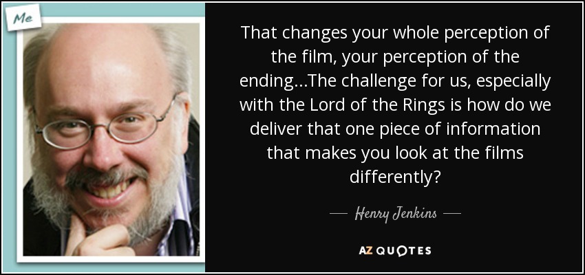 That changes your whole perception of the film, your perception of the ending...The challenge for us, especially with the Lord of the Rings is how do we deliver that one piece of information that makes you look at the films differently? - Henry Jenkins