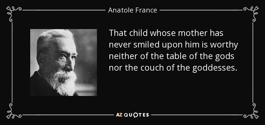 That child whose mother has never smiled upon him is worthy neither of the table of the gods nor the couch of the goddesses. - Anatole France