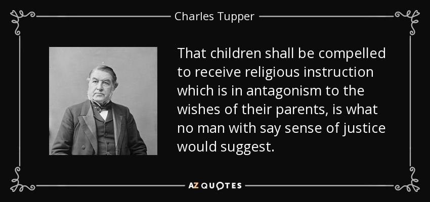 That children shall be compelled to receive religious instruction which is in antagonism to the wishes of their parents, is what no man with say sense of justice would suggest. - Charles Tupper
