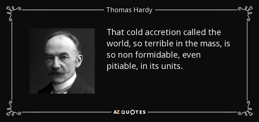 That cold accretion called the world, so terrible in the mass, is so non formidable, even pitiable, in its units. - Thomas Hardy