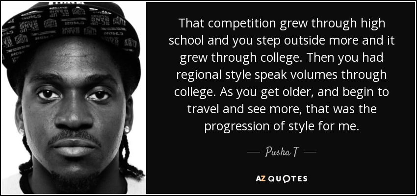 That competition grew through high school and you step outside more and it grew through college. Then you had regional style speak volumes through college. As you get older, and begin to travel and see more, that was the progression of style for me. - Pusha T