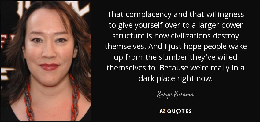 That complacency and that willingness to give yourself over to a larger power structure is how civilizations destroy themselves. And I just hope people wake up from the slumber they've willed themselves to. Because we're really in a dark place right now. - Karyn Kusama