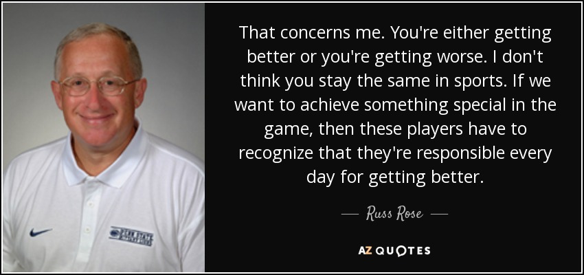 That concerns me. You're either getting better or you're getting worse. I don't think you stay the same in sports. If we want to achieve something special in the game, then these players have to recognize that they're responsible every day for getting better. - Russ Rose