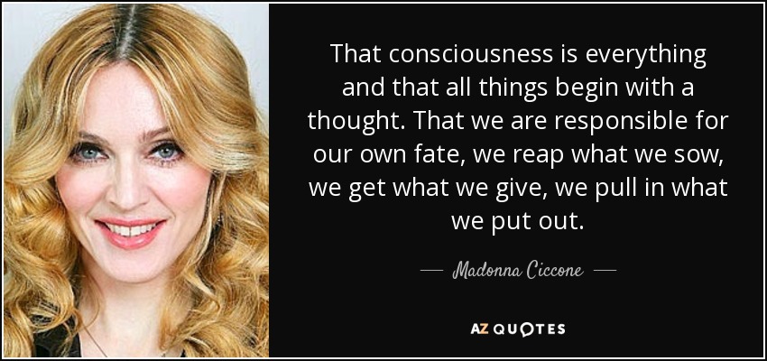 That consciousness is everything and that all things begin with a thought. That we are responsible for our own fate, we reap what we sow, we get what we give, we pull in what we put out. - Madonna Ciccone