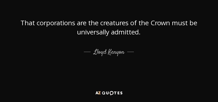 That corporations are the creatures of the Crown must be universally admitted. - Lloyd Kenyon, 1st Baron Kenyon