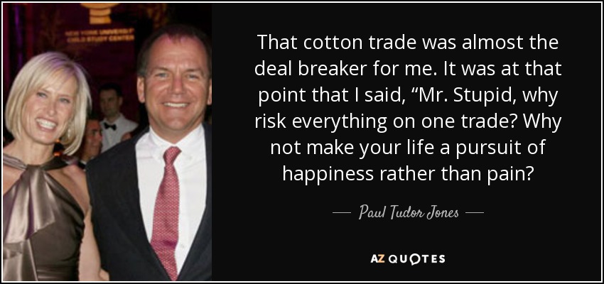 That cotton trade was almost the deal breaker for me. It was at that point that I said, “Mr. Stupid, why risk everything on one trade? Why not make your life a pursuit of happiness rather than pain? - Paul Tudor Jones