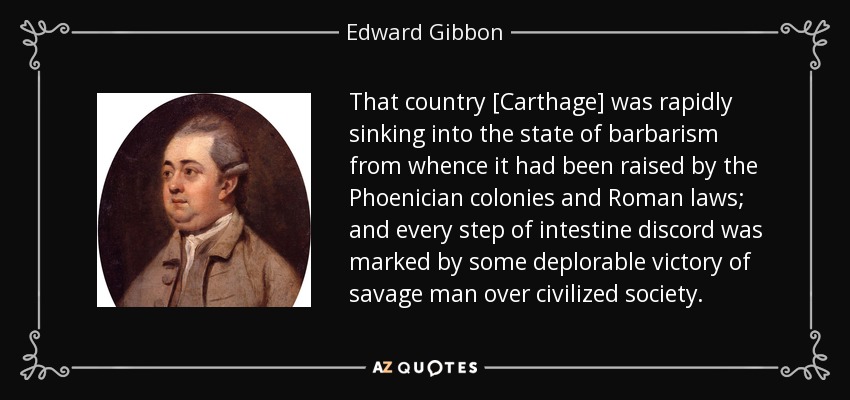 That country [Carthage] was rapidly sinking into the state of barbarism from whence it had been raised by the Phoenician colonies and Roman laws; and every step of intestine discord was marked by some deplorable victory of savage man over civilized society. - Edward Gibbon
