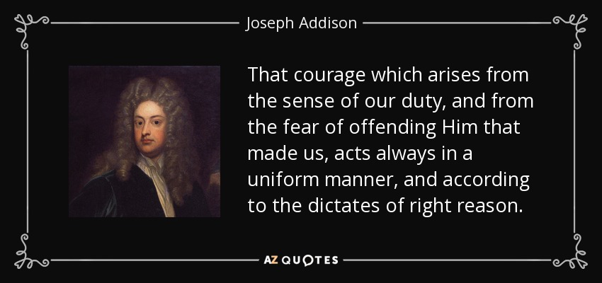 That courage which arises from the sense of our duty, and from the fear of offending Him that made us, acts always in a uniform manner, and according to the dictates of right reason. - Joseph Addison
