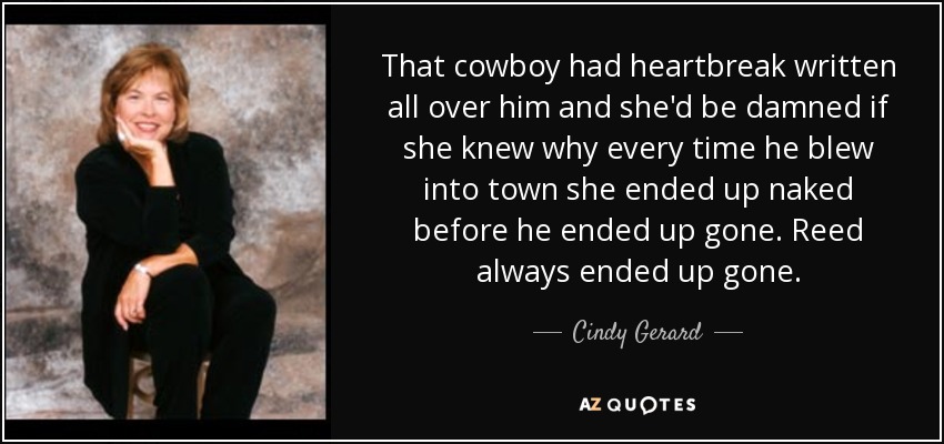 That cowboy had heartbreak written all over him and she'd be damned if she knew why every time he blew into town she ended up naked before he ended up gone. Reed always ended up gone. - Cindy Gerard