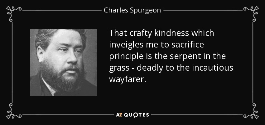 That crafty kindness which inveigles me to sacrifice principle is the serpent in the grass - deadly to the incautious wayfarer. - Charles Spurgeon