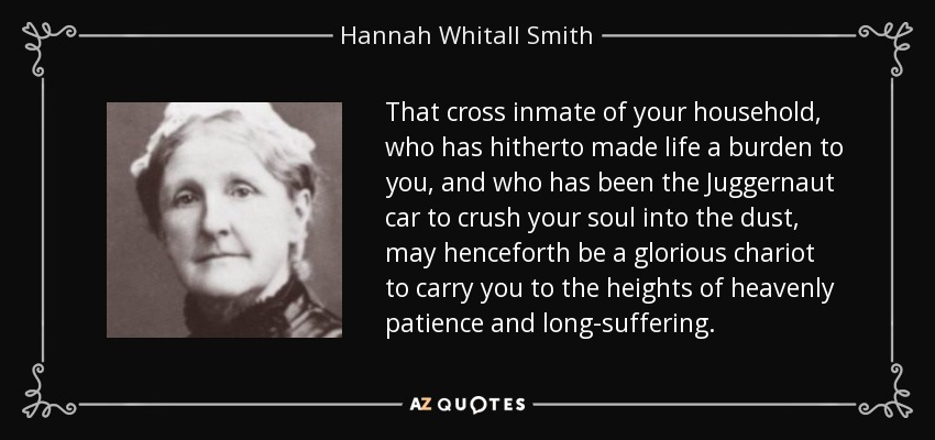 That cross inmate of your household, who has hitherto made life a burden to you, and who has been the Juggernaut car to crush your soul into the dust, may henceforth be a glorious chariot to carry you to the heights of heavenly patience and long-suffering. - Hannah Whitall Smith