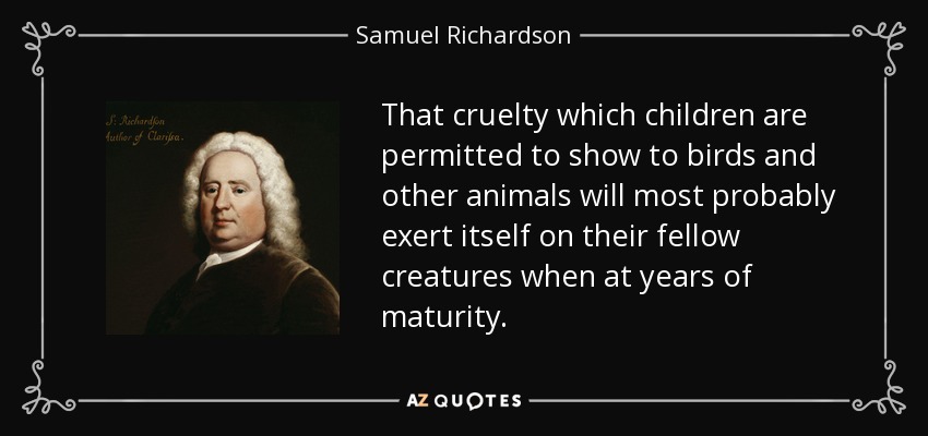 That cruelty which children are permitted to show to birds and other animals will most probably exert itself on their fellow creatures when at years of maturity. - Samuel Richardson