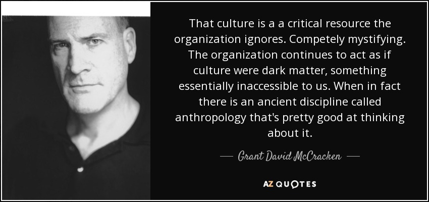 That culture is a a critical resource the organization ignores. Competely mystifying. The organization continues to act as if culture were dark matter, something essentially inaccessible to us. When in fact there is an ancient discipline called anthropology that's pretty good at thinking about it. - Grant David McCracken